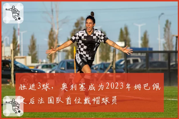 独进3球,奥利塞成为2023年姆巴佩之后法国队首位戴帽球员