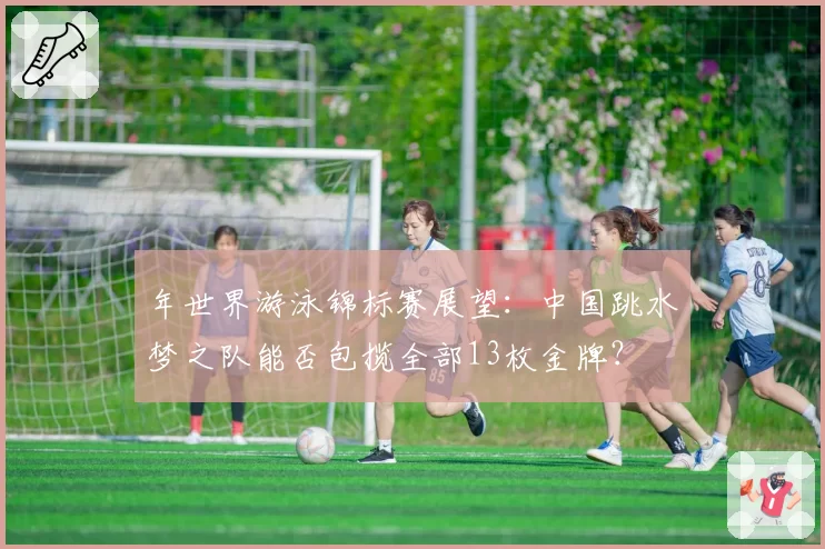 年世界游泳锦标赛展望：中国跳水梦之队能否包揽全部13枚金牌？