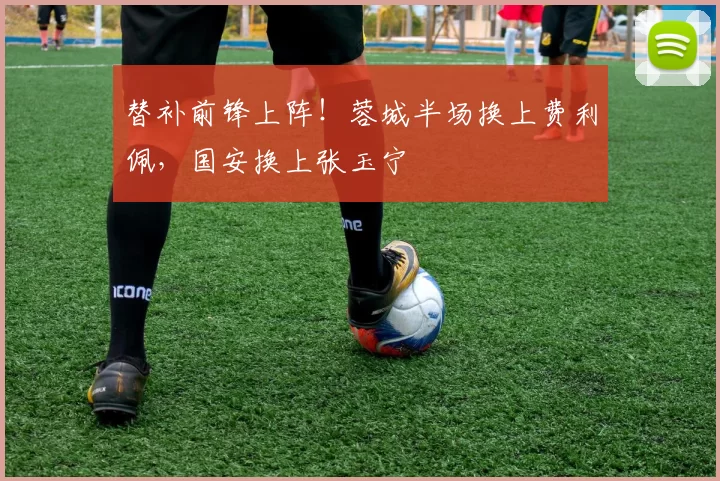 替补前锋上阵!蓉城半场换上费利佩,国安换上张玉宁