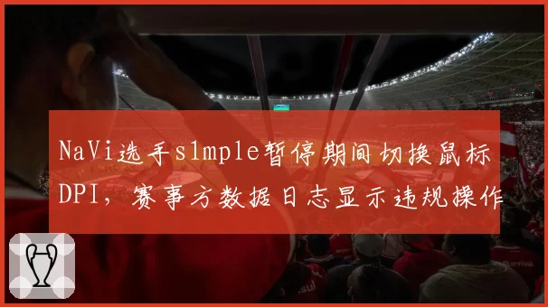 NaVi选手s1mple暂停期间切换鼠标DPI，赛事方数据日志显示违规操作引争议