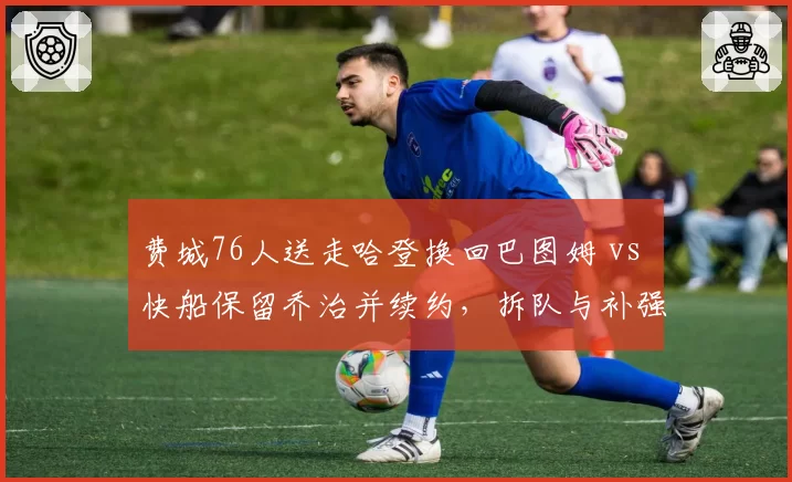 费城76人送走哈登换回巴图姆 vs 快船保留乔治并续约，拆队与补强效果对比