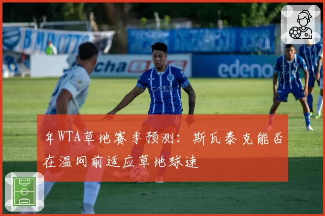 年WTA草地赛季预测:斯瓦泰克能否在温网前适应草地球速