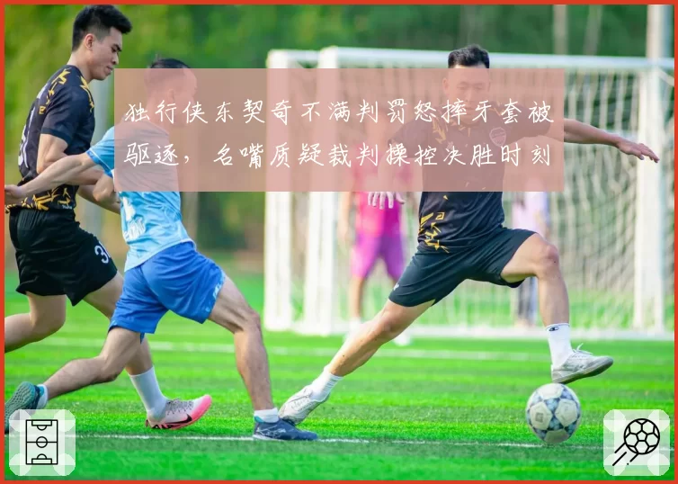 独行侠东契奇不满判罚怒摔牙套被驱逐，名嘴质疑裁判操控决胜时刻