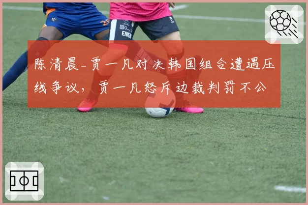 陈清晨_贾一凡对决韩国组合遭遇压线争议，贾一凡怒斥边裁判罚不公