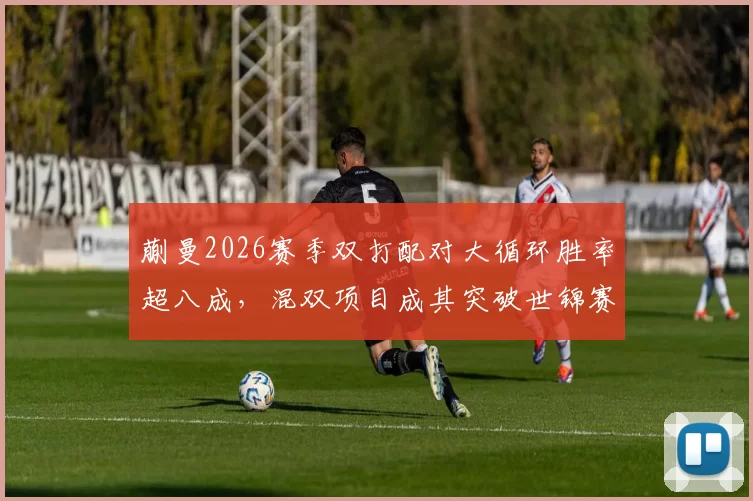蒯曼2026赛季双打配对大循环胜率超八成，混双项目成其突破世锦赛关键突破口