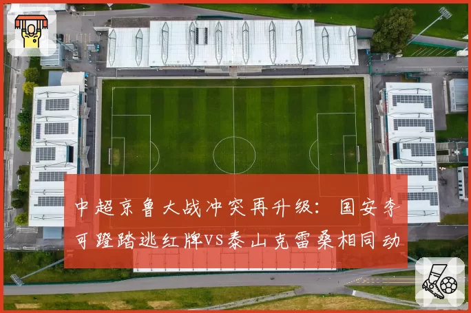 中超京鲁大战冲突再升级：国安李可蹬踏逃红牌vs泰山克雷桑相同动作直红，主裁控场遭两队长围堵