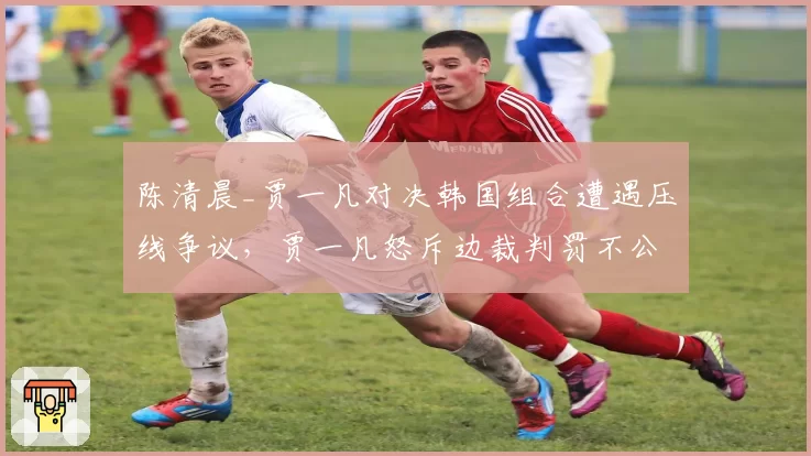 陈清晨_贾一凡对决韩国组合遭遇压线争议，贾一凡怒斥边裁判罚不公