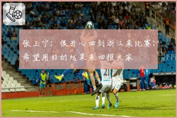 张玉宁：很开心回到浙江来比赛；希望用好的结果来回报大家