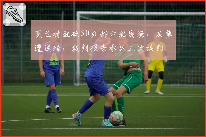 莫兰特狂砍50分却六犯离场，灰熊遭逆转，裁判报告承认三次误判