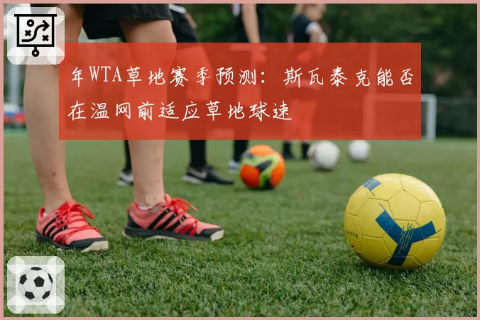 年WTA草地赛季预测:斯瓦泰克能否在温网前适应草地球速