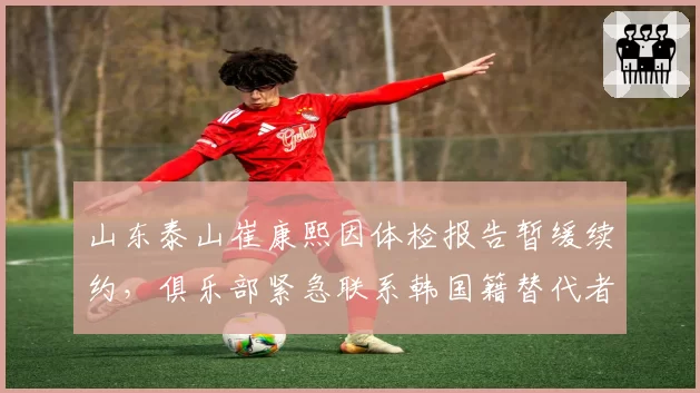 山东泰山崔康熙因体检报告暂缓续约，俱乐部紧急联系韩国籍替代者被曝光