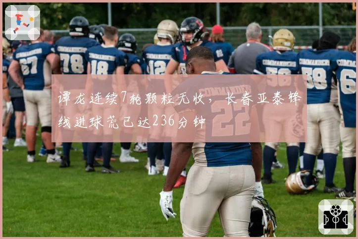 谭龙连续7轮颗粒无收，长春亚泰锋线进球荒已达236分钟