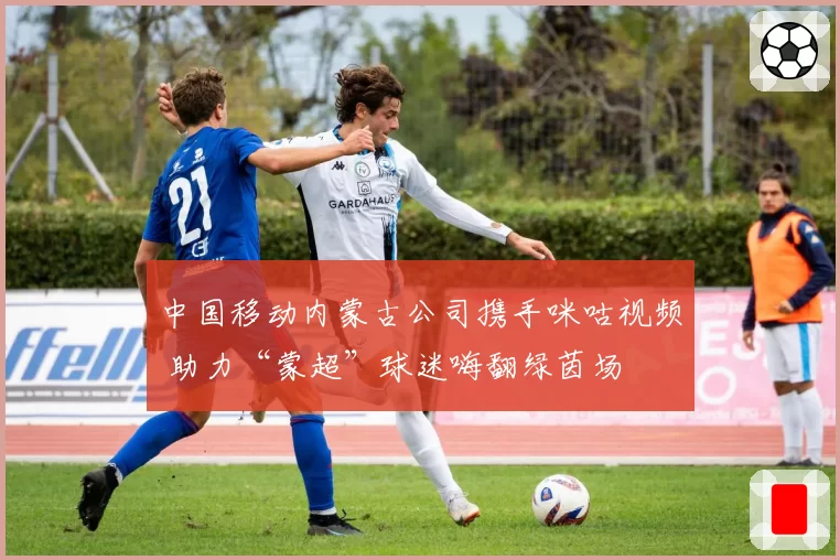 中国移动内蒙古公司携手咪咕视频 助力“蒙超”球迷嗨翻绿茵场