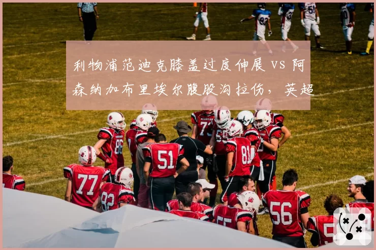 利物浦范迪克膝盖过度伸展 vs 阿森纳加布里埃尔腹股沟拉伤，英超防线支柱恢复周期差异