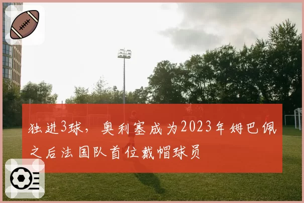 独进3球,奥利塞成为2023年姆巴佩之后法国队首位戴帽球员