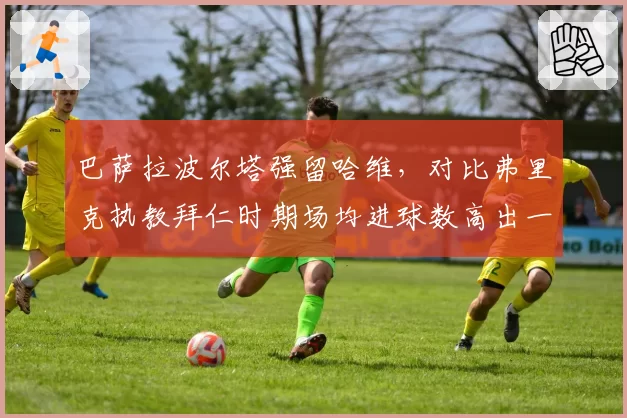 巴萨拉波尔塔强留哈维,对比弗里克执教拜仁时期场均进球数高出一倍引争议