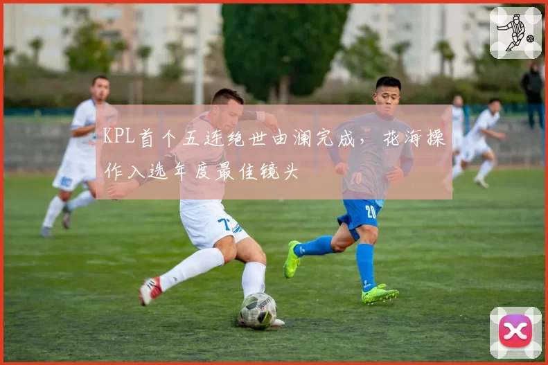 KPL首个五连绝世由澜完成，花海操作入选年度最佳镜头