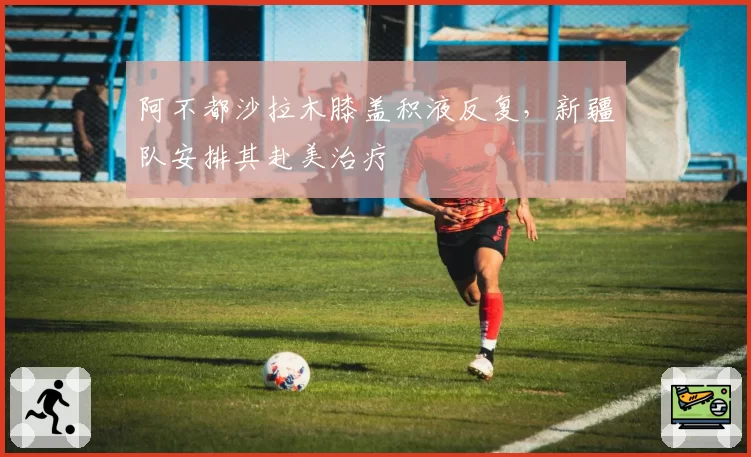 阿不都沙拉木膝盖积液反复，新疆队安排其赴美治疗