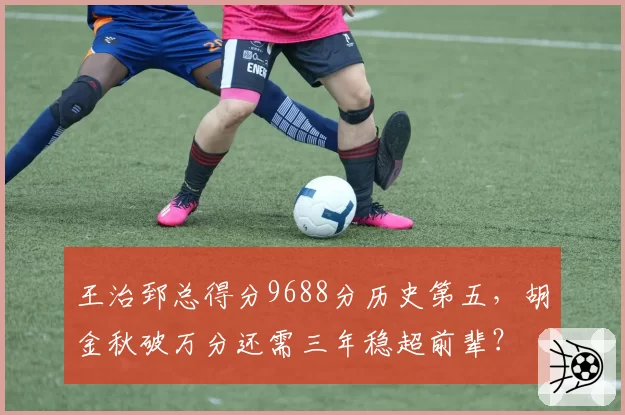 王治郅总得分9688分历史第五，胡金秋破万分还需三年稳超前辈？