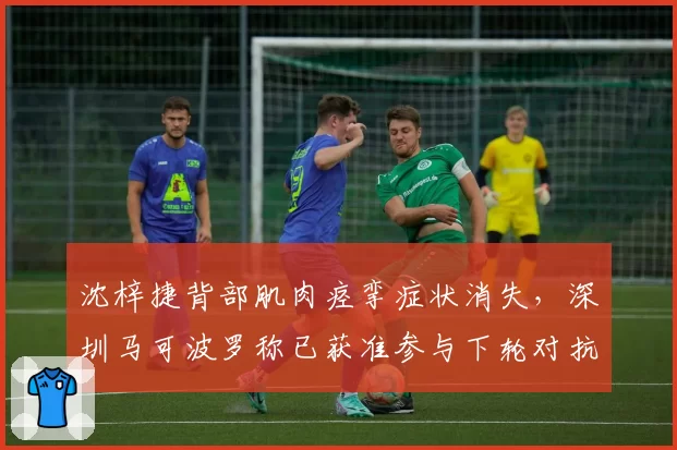 沈梓捷背部肌肉痉挛症状消失，深圳马可波罗称已获准参与下轮对抗训练