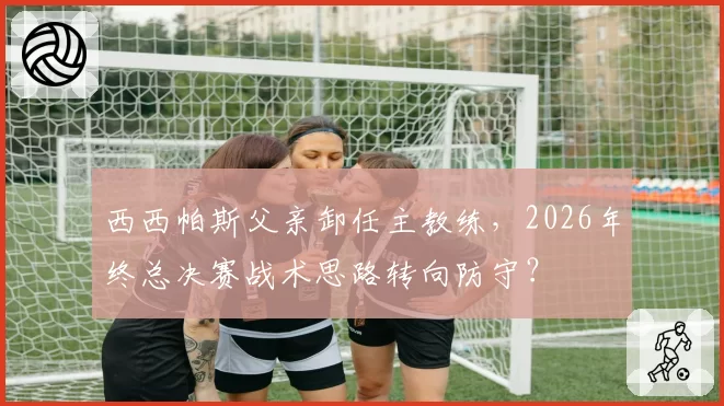 西西帕斯父亲卸任主教练，2026年终总决赛战术思路转向防守？