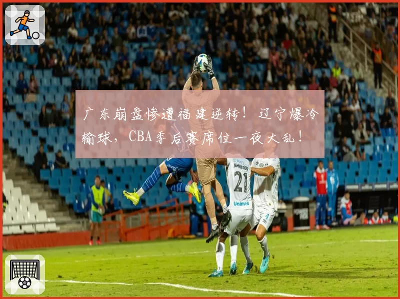 广东崩盘惨遭福建逆转！辽宁爆冷输球，CBA季后赛席位一夜大乱！