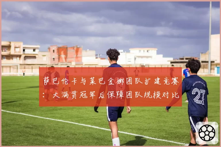 萨巴伦卡与莱巴金娜团队扩建竞赛：大满贯冠军后保障团队规模对比