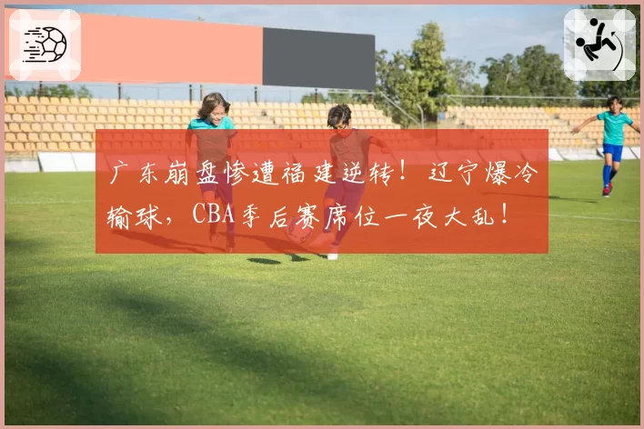广东崩盘惨遭福建逆转！辽宁爆冷输球，CBA季后赛席位一夜大乱！