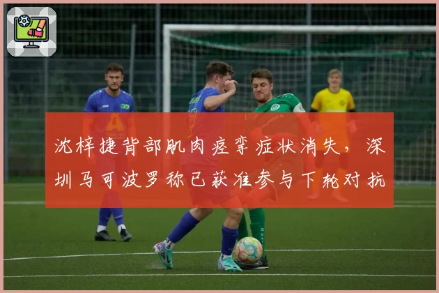 沈梓捷背部肌肉痉挛症状消失，深圳马可波罗称已获准参与下轮对抗训练