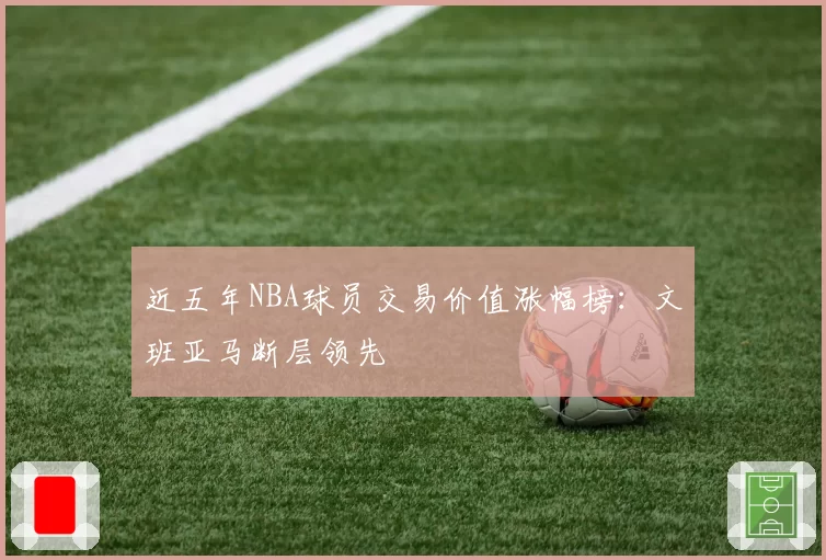 近五年NBA球员交易价值涨幅榜：文班亚马断层领先