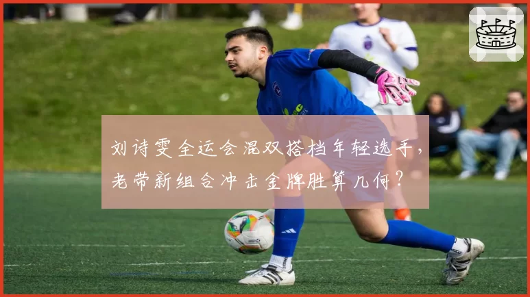 刘诗雯全运会混双搭档年轻选手，老带新组合冲击金牌胜算几何？
