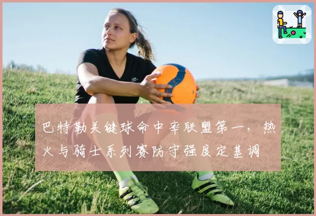 巴特勒关键球命中率联盟第一，热火与骑士系列赛防守强度定基调
