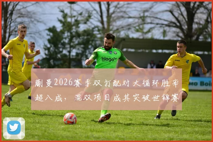蒯曼2026赛季双打配对大循环胜率超八成，混双项目成其突破世锦赛关键突破口