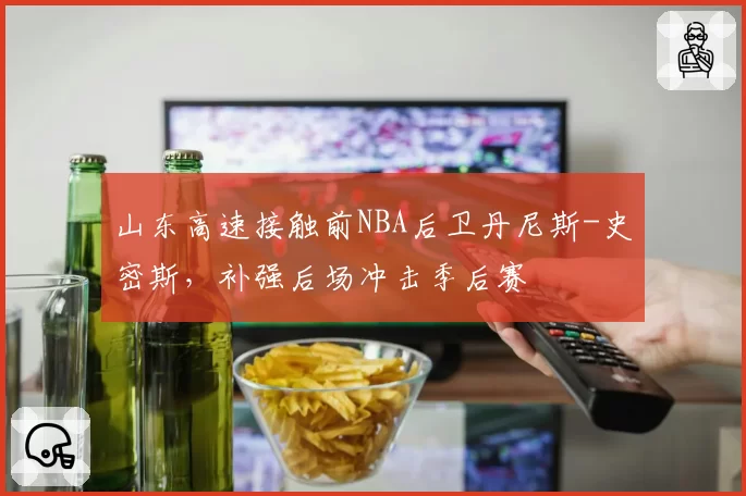 山东高速接触前NBA后卫丹尼斯-史密斯，补强后场冲击季后赛