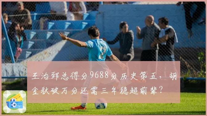 王治郅总得分9688分历史第五，胡金秋破万分还需三年稳超前辈？