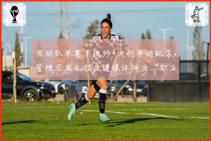 深圳队单赛季换帅4次创中超纪录，管理层混乱程度遭媒体评为“职业化反面教材”