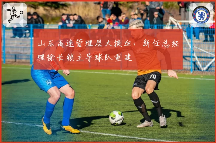 山东高速管理层大换血,新任总经理徐长锁主导球队重建