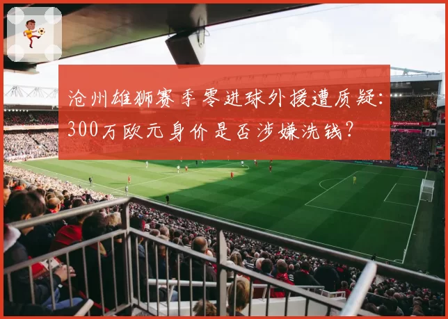 沧州雄狮赛季零进球外援遭质疑：300万欧元身价是否涉嫌洗钱？