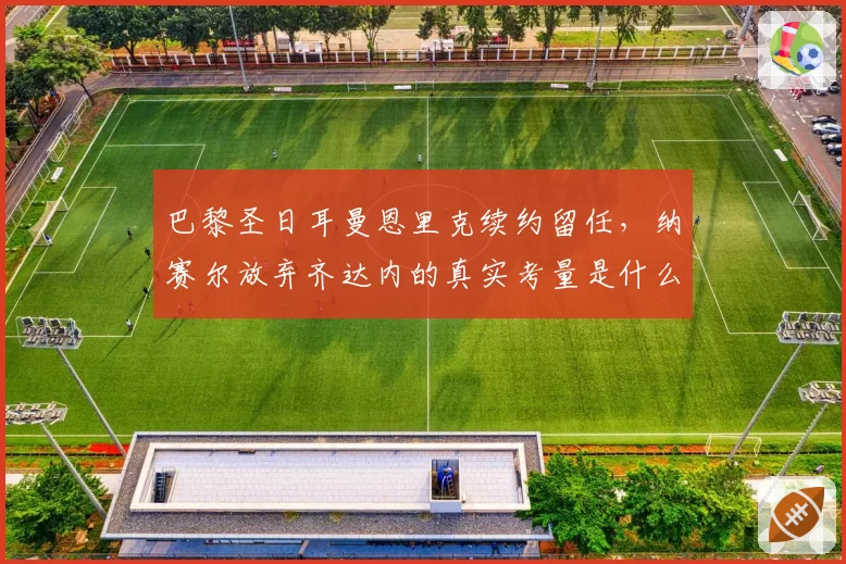 巴黎圣日耳曼恩里克续约留任，纳赛尔放弃齐达内的真实考量是什么？