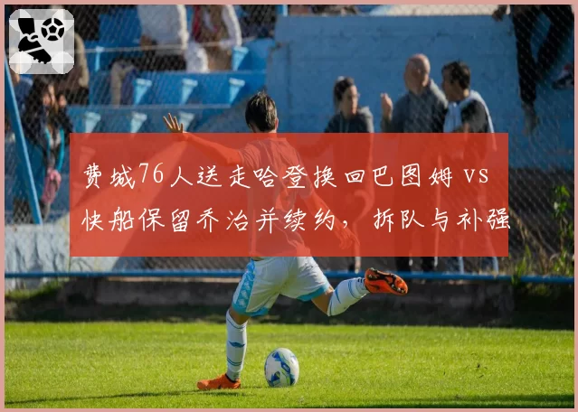 费城76人送走哈登换回巴图姆 vs 快船保留乔治并续约，拆队与补强效果对比