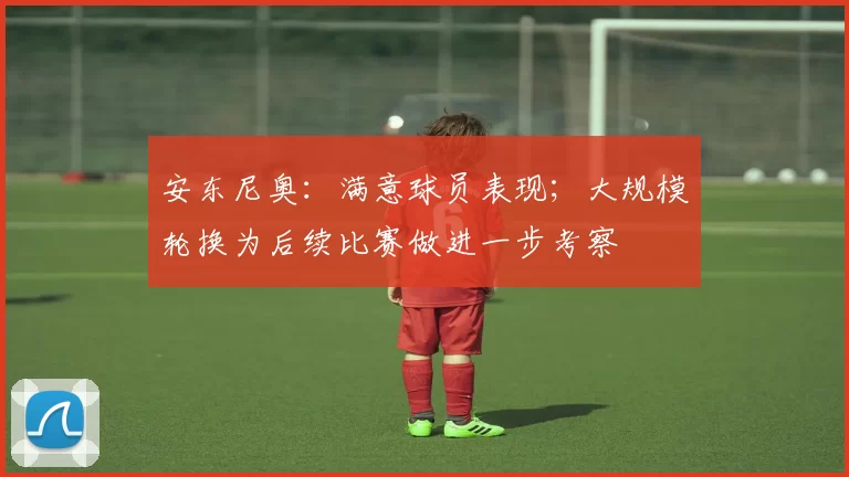 安东尼奥:满意球员表现;大规模轮换为后续比赛做进一步考察
