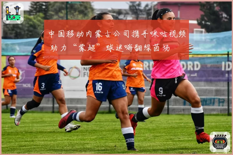 中国移动内蒙古公司携手咪咕视频 助力“蒙超”球迷嗨翻绿茵场