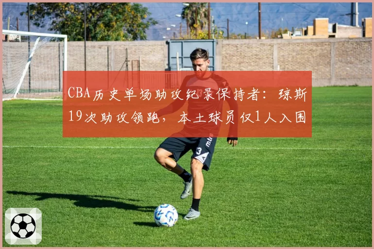 CBA历史单场助攻纪录保持者:琼斯19次助攻领跑,本土球员仅1人入围