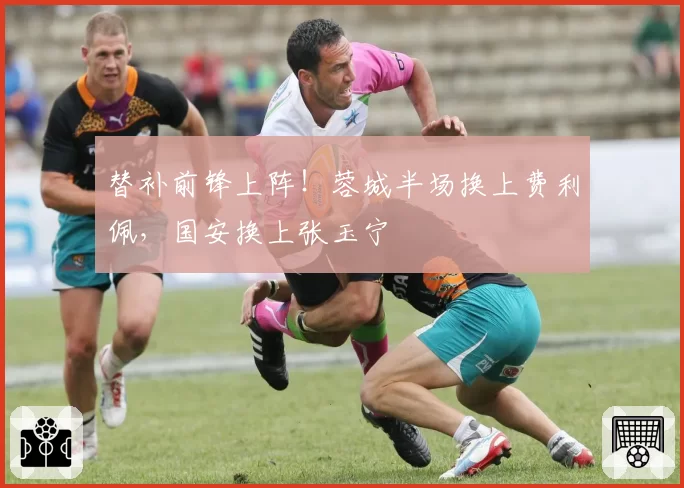 替补前锋上阵!蓉城半场换上费利佩,国安换上张玉宁