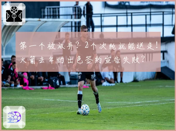 第一个被放弃?2个次轮就能送走!火箭去年的出色签约宣告失败?