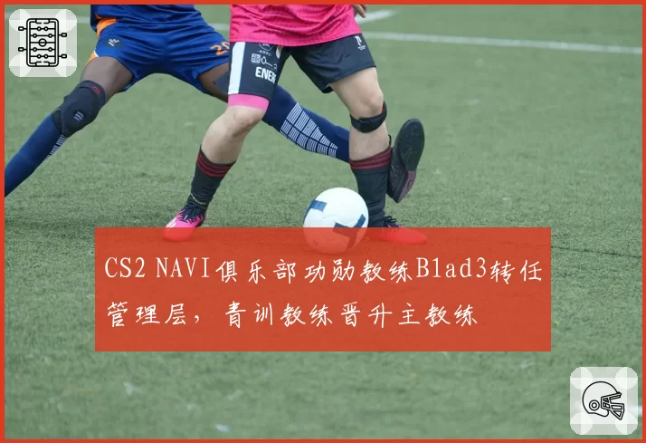 CS2 NAVI俱乐部功勋教练B1ad3转任管理层,青训教练晋升主教练