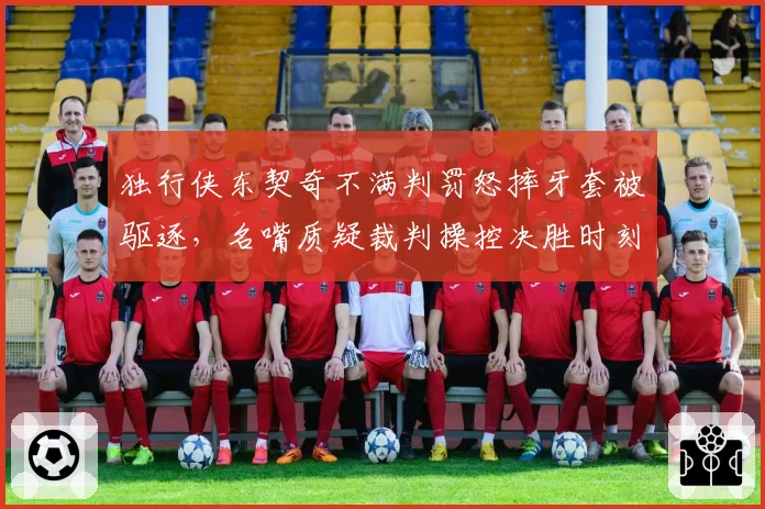 独行侠东契奇不满判罚怒摔牙套被驱逐，名嘴质疑裁判操控决胜时刻
