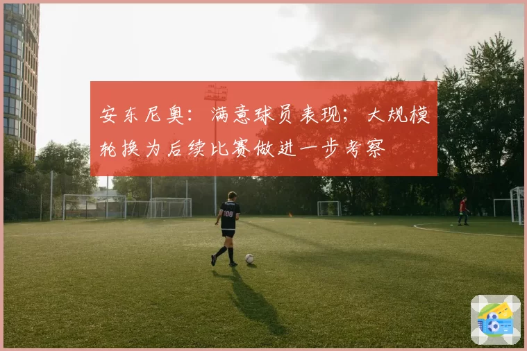 安东尼奥:满意球员表现;大规模轮换为后续比赛做进一步考察