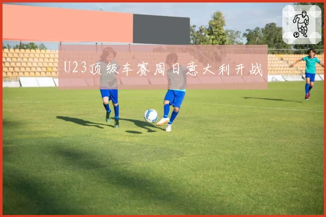 U23顶级车赛周日意大利开战