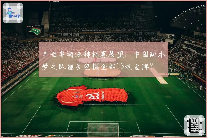 年世界游泳锦标赛展望：中国跳水梦之队能否包揽全部13枚金牌？